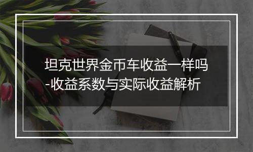 坦克世界金币车收益一样吗-收益系数与实际收益解析