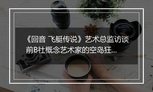 《回音 飞艇传说》艺术总监访谈 前B社概念艺术家的空岛狂想