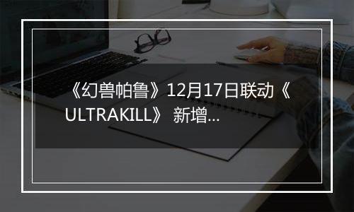 《幻兽帕鲁》12月17日联动《ULTRAKILL》 新增基地改色功能