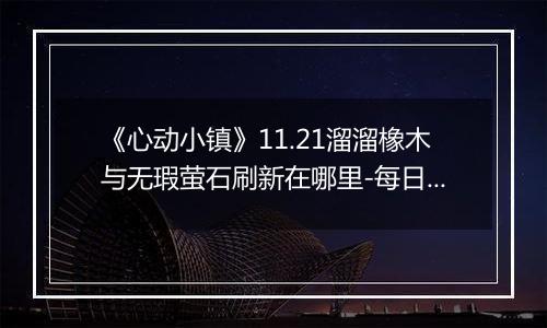 《心动小镇》11.21溜溜橡木与无瑕萤石刷新在哪里-每日资源指南