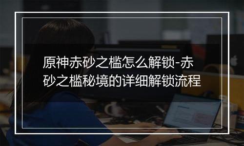 原神赤砂之槛怎么解锁-赤砂之槛秘境的详细解锁流程