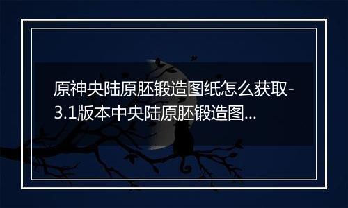 原神央陆原胚锻造图纸怎么获取-3.1版本中央陆原胚锻造图纸获取方法