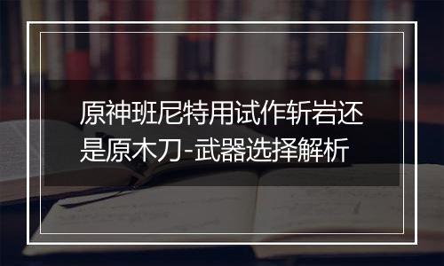 原神班尼特用试作斩岩还是原木刀-武器选择解析