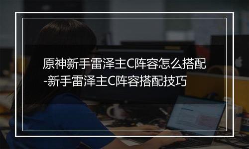 原神新手雷泽主C阵容怎么搭配-新手雷泽主C阵容搭配技巧