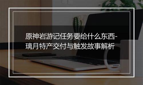 原神岩游记任务要给什么东西-璃月特产交付与触发故事解析