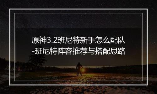 原神3.2班尼特新手怎么配队-班尼特阵容推荐与搭配思路