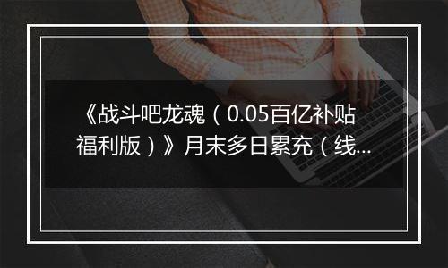 《战斗吧龙魂（0.05百亿补贴福利版）》月末多日累充（线下申请）2025-10-25-2025-10-31