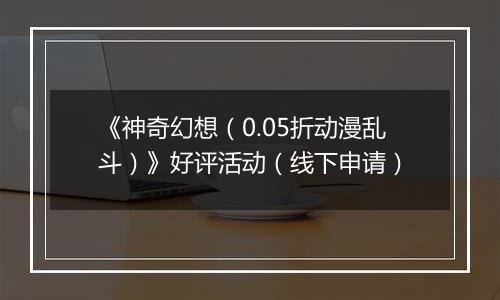 《神奇幻想（0.05折动漫乱斗）》好评活动（线下申请）
