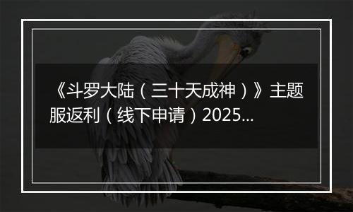 《斗罗大陆（三十天成神）》主题服返利（线下申请）2025-10-24-2025-10-29