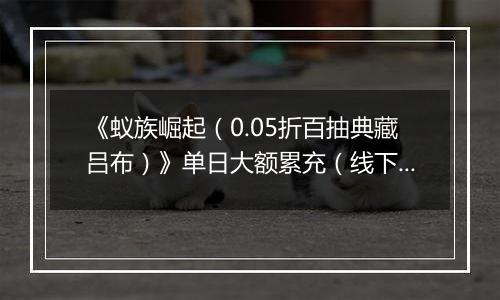 《蚁族崛起（0.05折百抽典藏吕布）》单日大额累充（线下申请）2025-10-23-2025-10-27