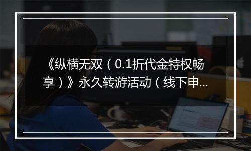 《纵横无双（0.1折代金特权畅享）》永久转游活动（线下申请）