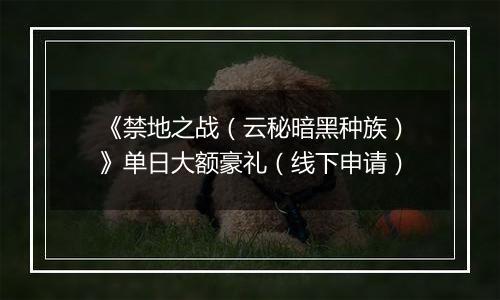 《禁地之战（云秘暗黑种族）》单日大额豪礼（线下申请）