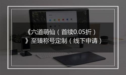 《六道萌仙（首续0.05折）》至臻称号定制（线下申请）