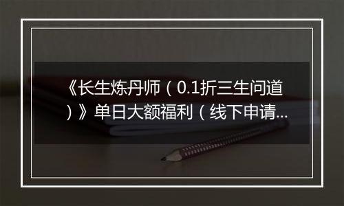 《长生炼丹师（0.1折三生问道）》单日大额福利（线下申请）