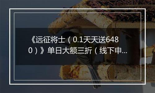 《远征将士（0.1天天送6480）》单日大额三折（线下申请）2025-10-24-2025-10-27