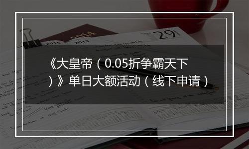 《大皇帝（0.05折争霸天下）》单日大额活动（线下申请）
