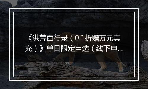 《洪荒西行录（0.1折赠万元真充）》单日限定自选（线下申请）