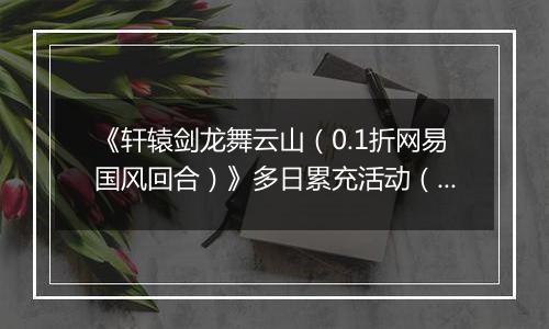 《轩辕剑龙舞云山（0.1折网易国风回合）》多日累充活动（自动发放）2025-11-07-2025-11-09
