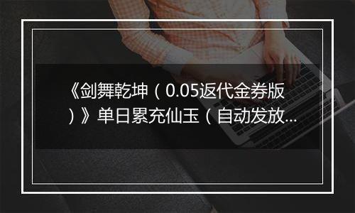 《剑舞乾坤（0.05返代金券版）》单日累充仙玉（自动发放）2025-11-11-2025-11-17