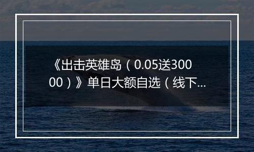 《出击英雄岛（0.05送30000）》单日大额自选（线下申请）