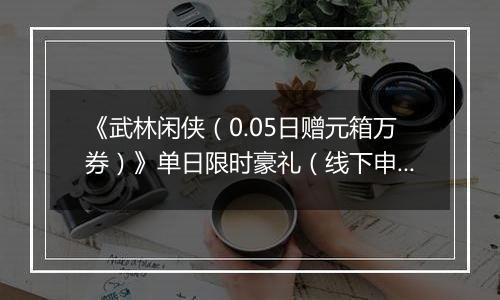 《武林闲侠（0.05日赠元箱万券）》单日限时豪礼（线下申请）2025-11-12-2025-11-13