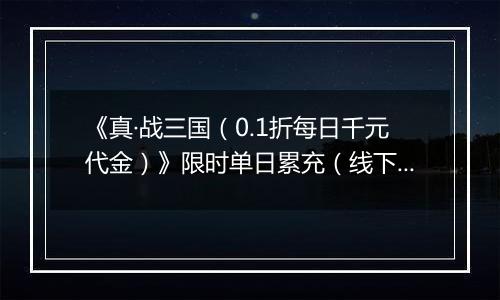 《真·战三国（0.1折每日千元代金）》限时单日累充（线下申请）2025-11-04-2025-11-09