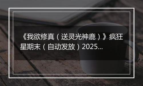 《我欲修真（送灵光神鹿）》疯狂星期末（自动发放）2025-11-07-2025-11-09