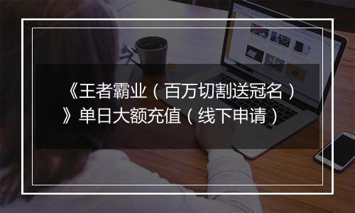 《王者霸业（百万切割送冠名）》单日大额充值（线下申请）