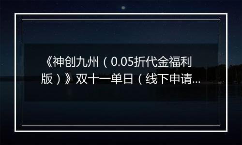 《神创九州（0.05折代金福利版）》双十一单日（线下申请）2025-11-11-2025-11-13