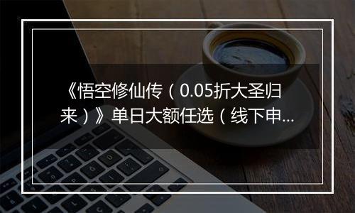 《悟空修仙传（0.05折大圣归来）》单日大额任选（线下申请）
