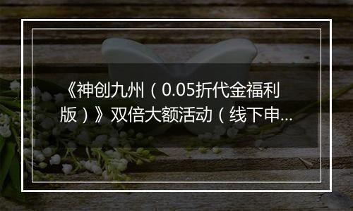 《神创九州（0.05折代金福利版）》双倍大额活动（线下申请）2025-11-18-2025-11-20