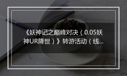 《妖神记之巅峰对决（0.05妖神UR降世）》转游活动（线下申请）