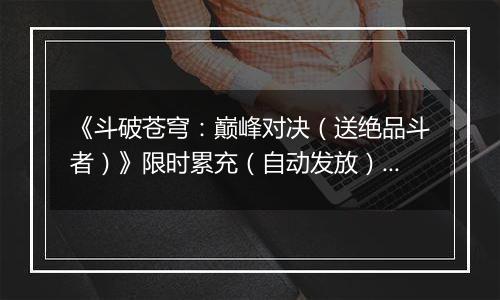《斗破苍穹：巅峰对决（送绝品斗者）》限时累充（自动发放）2025-11-15-2025-11-17