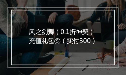 风之剑舞（0.1折神契） 充值礼包⑤（实付300）