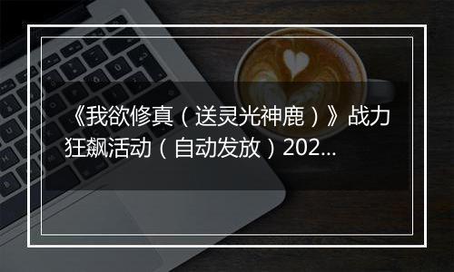 《我欲修真（送灵光神鹿）》战力狂飙活动（自动发放）2025-11-14-2025-11-16