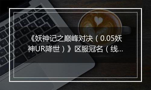 《妖神记之巅峰对决（0.05妖神UR降世）》区服冠名（线下申请）