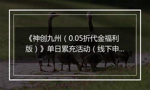 《神创九州（0.05折代金福利版）》单日累充活动（线下申请）2025-11-18-2025-11-20