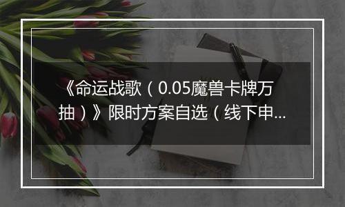 《命运战歌（0.05魔兽卡牌万抽）》限时方案自选（线下申请）2025-11-07-2025-11-11