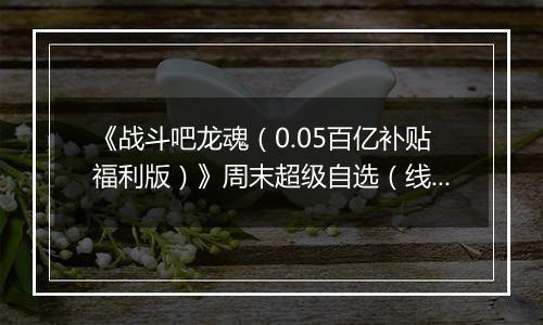 《战斗吧龙魂（0.05百亿补贴福利版）》周末超级自选（线下申请）2025-11-21-2025-11-23