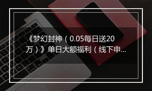 《梦幻封神（0.05每日送20万）》单日大额福利（线下申请）