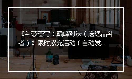 《斗破苍穹：巅峰对决（送绝品斗者）》限时累充活动（自动发放）2025-11-22-2025-11-24